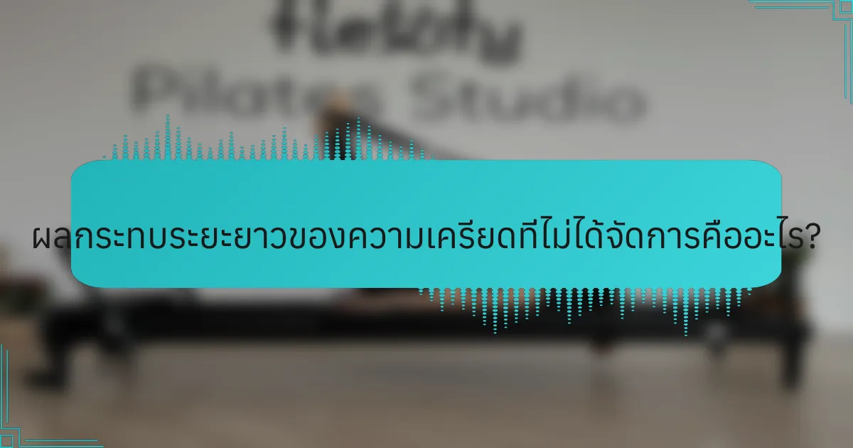 ผลกระทบระยะยาวของความเครียดที่ไม่ได้จัดการคืออะไร?